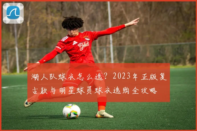 湖人队球衣怎么选？2023年正版复古款与明星球员球衣选购全攻略