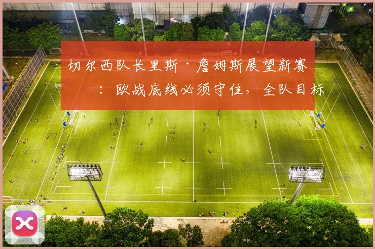 切尔西队长里斯·詹姆斯展望新赛季：欧战底线必须守住，全队目标明确不容有失