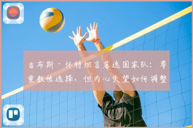 吉布斯·怀特坦言落选国家队：尊重教练选择，但内心失望如何调整？