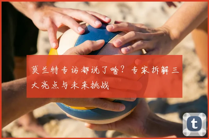 莫兰特专访都说了啥？专家拆解三大亮点与未来挑战