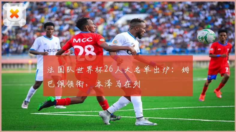 法国队世界杯26人大名单出炉：姆巴佩领衔，本泽马在列