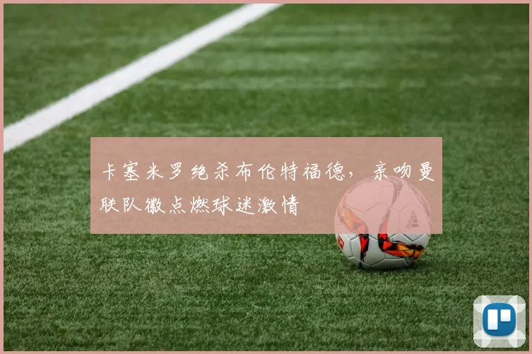 卡塞米罗绝杀布伦特福德，亲吻曼联队徽点燃球迷激情