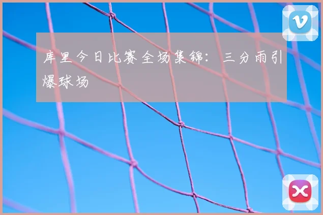 库里今日比赛全场集锦：三分雨引爆球场