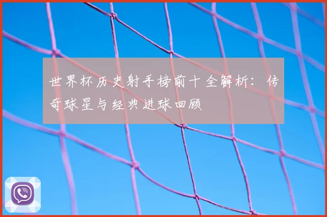 世界杯历史射手榜前十全解析：传奇球星与经典进球回顾