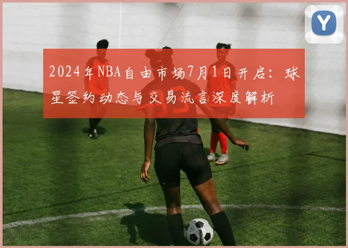 2024年NBA自由市场7月1日开启：球星签约动态与交易流言深度解析