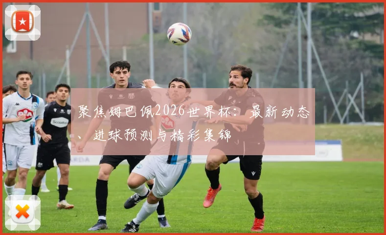 聚焦姆巴佩2026世界杯：最新动态、进球预测与精彩集锦