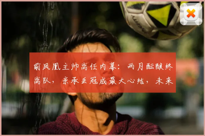 前凤凰主帅离任内幕：两月酝酿终离队，亲承丢冠成最大心结，未来去向引关注