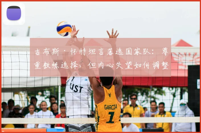吉布斯·怀特坦言落选国家队：尊重教练选择，但内心失望如何调整？