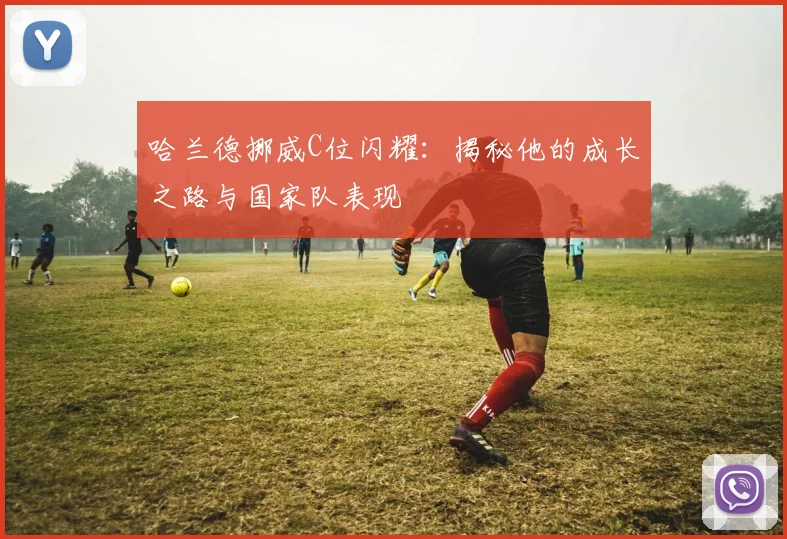 哈兰德挪威C位闪耀：揭秘他的成长之路与国家队表现