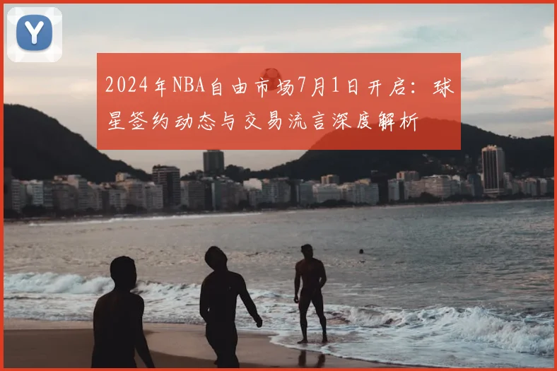 2024年NBA自由市场7月1日开启：球星签约动态与交易流言深度解析