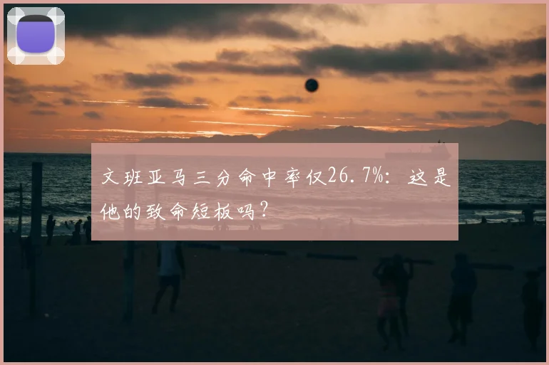 文班亚马三分命中率仅26.7%:这是他的致命短板吗?