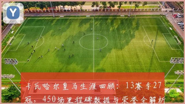 卡瓦哈尔皇马生涯回顾：13赛季27冠，450场里程碑数据与荣誉全解析