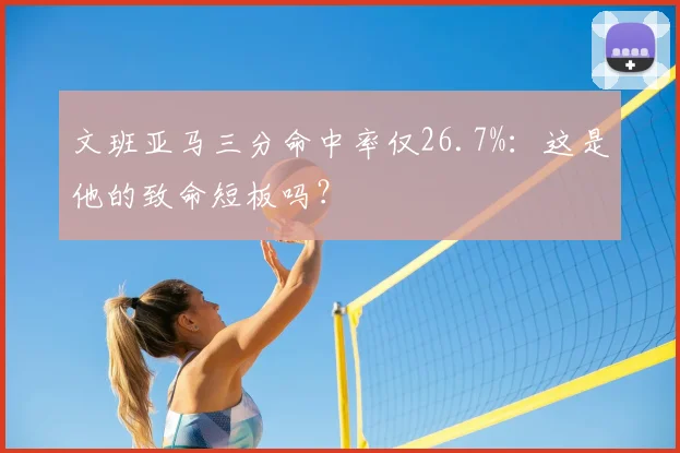 文班亚马三分命中率仅26.7%:这是他的致命短板吗?